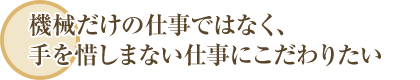 機械だけの仕事ではなく、手を惜しまない仕事にこだわりたい