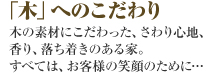「木」へのこだわり　木の素材にこだわった家。さわり心地、におい、落ち着き。すべてお客様の笑顔のために･･･。
