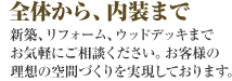 全体から、内装まで　新築、リフォーム、ウッドデッキまでお気軽にご相談ください。お客様の理想の空間作りを実現しております。